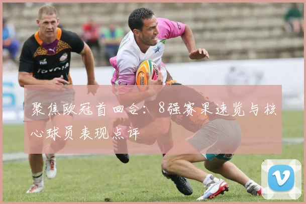 聚焦欧冠首回合：8强赛果速览与核心球员表现点评