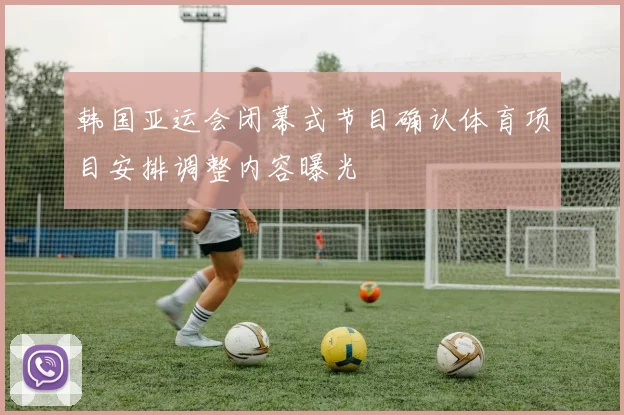 韩国亚运会闭幕式节目确认体育项目安排调整内容曝光