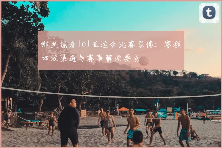 哪里能看lol亚运会比赛录像:赛程回放渠道与赛事解读要点