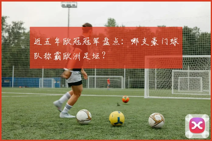 近五年欧冠冠军盘点：哪支豪门球队称霸欧洲足坛？