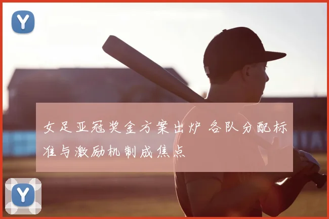 女足亚冠奖金方案出炉 各队分配标准与激励机制成焦点