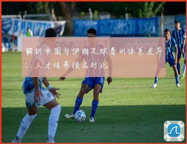 解析中国与伊朗足球青训体系差异：人才培养模式对比