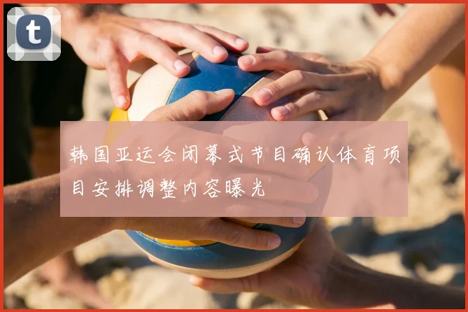 韩国亚运会闭幕式节目确认体育项目安排调整内容曝光